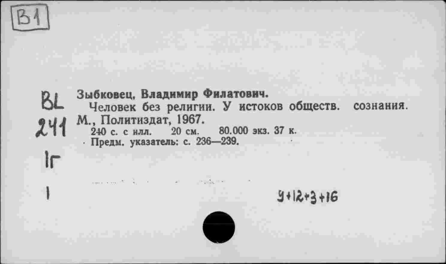 ﻿Зыбковец, Владимир Филатович.
Человек без религии. У истоков обществ.
М., Политиздат, 1967. 2-Ю с. с илл. 20 см. 80.000 экз. 37 к.
■ Предм. указатель: с. 236—239.
сознания.
